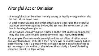 Wrongful Act or Omission
• A wrongful act can be either morally wrong or legally wrong and can also
be both at the same time.
• A legal wrongful act is one which affects one’s legal right, the wrongful
act must be one recognized by law, the act must be in violation of the
law to be a legal wrongful act.
• An act which seems Prima facie (based on the first impression) innocent
may also end up infringing somebody else’s legal right, (innuendo)
For example: if someone whose religion does not allow him/her to eat
non-vegetarian food, still eats it then he/she will be morally wrong but not
legally wrong. And if a person whose religion doesn’t allow him or her to
eat non-vegetarian and he or she follows that strictly is forcefully fed by
someone then it is a legal wrong.
 