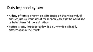 Duty Imposed by Law
• A duty of care is one which is imposed on every individual
and requires a standard of reasonable care that he could see
as being harmful towards others.
• Hence, a duty imposed by law is a duty which is legally
enforceable in the courts.
 