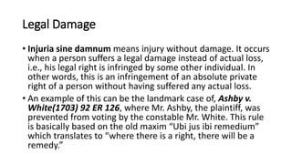 Legal Damage
• Injuria sine damnum means injury without damage. It occurs
when a person suffers a legal damage instead of actual loss,
i.e., his legal right is infringed by some other individual. In
other words, this is an infringement of an absolute private
right of a person without having suffered any actual loss.
• An example of this can be the landmark case of, Ashby v.
White(1703) 92 ER 126, where Mr. Ashby, the plaintiff, was
prevented from voting by the constable Mr. White. This rule
is basically based on the old maxim “Ubi jus ibi remedium”
which translates to “where there is a right, there will be a
remedy.”
 