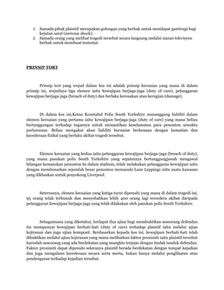 1. Samada pihak plaintif merupakan golongan yang berhak untuk mendapat gantirugi bagi
      kejutan saraf (nervous shock).
   2. Samada orang yang melihat tragedi tersebut secara langsung melalui siaran televisyen
      berhak untuk membuat tuntutan




PRINSIP TORT



       Prinsip tort yang wujud dalam kes ini adalah prinsip kecuaian yang mana di dalam
prinsip ini, wujudnya tiga elemen iaitu kewajipan berjaga-jaga (duty of care), pelanggaran
kewajipan berjaga-jaga (breach of duty) dan berlaku kerosakan atau kerugian (damage).



       Di dalam kes ini,Ketua Konstabel Polis South Yorkshire menanggung liabiliti dalam
elemen kecuaian yang pertama iaitu kewajipan berjaga-jaga (duty of care) yang mana beliau
bertanggungan terhadap tugasnya untuk memastikan keselamatan para penonton sewaktu
perlawanan. Beliau mengakui akan liabiliti kecuaian berkenaan dengan kematian dan
kecederaan fizikal yang berlaku akibat tragedi tersebut.



       Elemen kecuaian yang kedua iaitu pelanggaran kewajipan berjaga-jaga (breach of duty),
yang mana pasukan polis South Yorkshire yang sepatutnya bertanggungjawab mengawal
bilangan kemasukan penonton ke dalam stadium, telah melakukan pelanggaran kewajipan iaitu
dengan membenarkan sejumlah besar penonton memasuki Lane Leppings iaitu suatu kawasan
yang dikhaskan untuk penyokong Liverpool.



       Seterusnya, elemen kecuaian yang ketiga turut dipenuhi yang mana di dalam tragedi ini,
95 orang telah terbunuh dan menyebabkan lebih 400 orang lagi tercedera akibat daripada
pelanggaran kewajipan berjaga-jaga yang telah dilakukan oleh pasukan polis South Yorkshire.



       Sebagaimana yang diketahui, terdapat dua ujian bagi membuktikan seseorang defendan
itu mempunyai kewajipan berhati-hati (duty of care) terhadap plaintif iaitu melalui ujian
kejiranan dan juga ujian komposit. Berdasarkan kepada kes ini, kewajipan berhati-hati telah
dibuktikan melalui ujian kejiranan yang mana melibatkan faktor proximiti iaitu plaintif tersebut
haruslah seseorang yang ada berdekatan yang mungkin terjejas dengan tindak tanduk defendan.
Faktor proximiti dapat dipenuhi sekiranya plaintif berada berdekatan dengan tempat kejadian
dan juga mengalami kecederaan secara serta merta, bukan hanya melalui penglihatan atau
pendengaran terhadap kejadian tersebut.
 