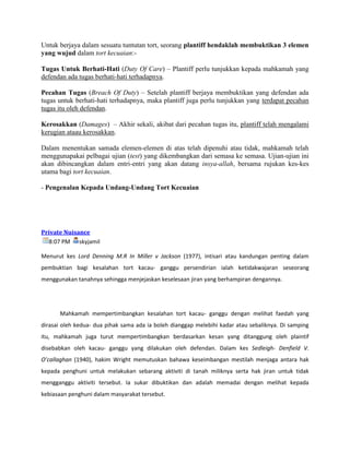 Untuk berjaya dalam sesuatu tuntutan tort, seorang plantiff hendaklah membuktikan 3 elemen
yang wujud dalam tort kecuaian:-

Tugas Untuk Berhati-Hati (Duty Of Care) – Plantiff perlu tunjukkan kepada mahkamah yang
defendan ada tugas berhati-hati terhadapnya.

Pecahan Tugas (Breach Of Duty) – Setelah plantiff berjaya membuktikan yang defendan ada
tugas untuk berhati-hati terhadapnya, maka plantiff juga perlu tunjukkan yang terdapat pecahan
tugas itu oleh defendan.

Kerosakkan (Damages) – Akhir sekali, akibat dari pecahan tugas itu, plantiff telah mengalami
kerugian ataau kerosakkan.

Dalam menentukan samada elemen-elemen di atas telah dipenuhi atau tidak, mahkamah telah
menggunapakai pelbagai ujian (test) yang dikembangkan dari semasa ke semasa. Ujian-ujian ini
akan dibincangkan dalam entri-entri yang akan datang insya-allah, bersama rujukan kes-kes
utama bagi tort kecuaian.

- Pengenalan Kepada Undang-Undang Tort Kecuaian




Private Nuisance
  8:07 PM skyjamil

Menurut kes Lord Denning M.R In Miller v Jackson (1977), intisari atau kandungan penting dalam
pembuktian bagi kesalahan tort kacau- ganggu persendirian ialah ketidakwajaran seseorang
menggunakan tanahnya sehingga menjejaskan keselesaan jiran yang berhampiran dengannya.




      Mahkamah mempertimbangkan kesalahan tort kacau- ganggu dengan melihat faedah yang
dirasai oleh kedua- dua pihak sama ada ia boleh dianggap melebihi kadar atau sebaliknya. Di samping
itu, mahkamah juga turut mempertimbangkan berdasarkan kesan yang ditanggung oleh plaintif
disebabkan oleh kacau- ganggu yang dilakukan oleh defendan. Dalam kes Sedleigh- Denfield V.
O’callaghan (1940), hakim Wright memutuskan bahawa keseimbangan mestilah menjaga antara hak
kepada penghuni untuk melakukan sebarang aktiviti di tanah miliknya serta hak jiran untuk tidak
mengganggu aktiviti tersebut. Ia sukar dibuktikan dan adalah memadai dengan melihat kepada
kebiasaan penghuni dalam masyarakat tersebut.
 