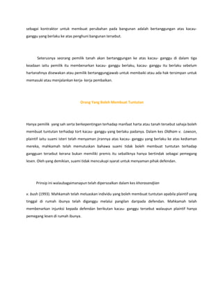 sebagai kontraktor untuk membuat perubahan pada bangunan adalah bertanggungan atas kacau-
ganggu yang berlaku ke atas penghuni bangunan tersebut.




      Seterusnya seorang pemilik tanah akan bertanggungan ke atas kacau- ganggu di dalam tiga
keadaan iaitu pemilik itu membenarkan kacau- ganggu berlaku, kacau- ganggu itu berlaku sebelum
hartanahnya disewakan atau pemilik bertanggungjawab untuk membaiki atau ada hak tersimpan untuk
memasuki atau menjalankan kerja- kerja pembaikan.




                               Orang Yang Boleh Membuat Tuntutan




Hanya pemilik yang sah serta berkepentingan terhadap manfaat harta atau tanah tersebut sahaja boleh
membuat tuntutan terhadap tort kacau- ganggu yang berlaku padanya. Dalam kes Oldham v. Lawson,
plaintif iaitu suami isteri telah menyaman jirannya atas kacau- ganggu yang berlaku ke atas kediaman
mereka, mahkamah telah memutuskan bahawa suami tidak boleh membuat tuntutan terhadap
gangguan tersebut kerana bukan memiliki premis itu sebaliknya hanya bertindak sebagai pemegang
lesen. Oleh yang demikian, suami tidak mencukupi syarat untuk menyaman pihak defendan.




     Prinsip ini walaubagaimanapun telah dipersoalkan dalam kes khorasandjian

v. bush (1993). Mahkamah telah meluaskan individu yang boleh membuat tuntutan apabila plaintif yang
tinggal di rumah ibunya telah diganggu melalui pangilan daripada defendan. Mahkamah telah
membenarkan injunksi kepada defendan berikutan kacau- ganggu tersebut walaupun plaintif hanya
pemegang lesen di rumah ibunya.
 