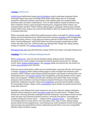 [sunting] Liabiliti ketat

Liabiliti ketat diaplikasikan kepada aktiviti berbahaya (seperti pembinaan bangunan) dalam
sesetengah negara bagi tujuan melindugi pihak-pihak terlibat dalam aktiviti itu daripada
mengalami sebarang kecederaan yang berpunca oleh tindakan pihak lain meskipun pihak
berkenaan tidak cuai dalam melakukannya. Teori ini tidak diaplikasi kepada kecederaan yang
lebih serderhana sifatnya seperti penjagaan binatang buas, penggunaan bahan letupan, atau
simpanan bahan radioaktif. Dalam undang-undang Inggeris, penjagaan makanan juga tertahluk
kepada liabiliti ketat, dengan satu restoran boleh didakwa tidak kira betapa berhati-hati tindakan
ia menjaga kebersihan.

Dalam sesetengah negara, liabiliti ketat adalah peraturan dalam sesetengah kes liability produk,
dengan teorinya berdasarkan hanya liabiliti ketat boleh memaksa pengilang untuk menggunakan
reka bentuk paling selamat. Ia juga dipercayai bahawa paksaan ini perlu keatas semua pihak
dalam "rantai perdagangan" untuk lebih berhati-hati dalam penjagaan pengeluarkan produk
mereka dan tidak cacat cela. Liabiliti produk juga dikatagorikan sebagai satu cabang undang
undang tort spesifik, iaitu undang-undang tort toksik.

Pelanggaran hak cipta juga diklasifikasikan sebagai liabiliti ketat dalam sesetengah bidang kuasa.

[sunting] Tort dan undang-undang jenayah

Dalam common law, ramai tort berasal daripada undang-undang jenayah. Sebagaimana
dinotakan di atas, masih terdapat sesetengah pertindanan diantara jenayah dan tort. Sebagai
contoh, dalam undang-undang Inggeris, satu serangan adalah satu jenayah dan satu bentuk tort
(sejenis pencerobohan keatas individu).

Perbezaan antara kedua-duanya adalah satu tort membenarkan seseorang individu, iaitu biasanya
si mangsa, (pendakwa dalam undang-undang Inggeris) untuk mendapat satu pampasan untuk
tujuannya sendiri (sebagai contoh dengan pembayaran [[ganti rugi] kepada seseorang dalam satu
kemalangan kereta, atau injunksi bantuan untuk menghalang seseorang daripada masuk campur
dalam satu peniagaan). Tindakan jenayah pada sebelahnya pula dibuat tidak untuk mendapat
pampasan untuk membantu seseorang (walaupun pampasan berkenaan sering terdapat dalam
pemberikan mahkamah Jenayah), tetapi untuk menghukum seseorang kerana tindakan mereka.
Ini menerangkan kenapa, sebagai contoh, pemenjaraan wujud sebagai satu penalti jenayah berat,
tetapi tidak untuk tort.

Kendatipun, ramai bidang kuasa masih menpunyai satu elemen hukuman sebagai sebahagian
daripada undang-undang tort seperti kerosakan contoh dan 'kerosakan parah'. Terdapat situasi
dimana jika seseorang defenden mengingkari perintah mahkamah, satu pendakwa boleh meminta
untuk satu ganti rugi berbentuk hukuman keatasnya, termasuk pemenjaraan. Sesetengah tort
mungkin mempunyai elemen umum — sebagai contoh, gangguan umum, — dan ada kalanya
satu tindakan dalam tort akan dibawa oleh satu badan umum. Juga, di mana undang-undang
jenayah adalah bersifat penghukuman, ramai bidang kuasa telah memajukan bentuk-bentuk ganti
rugi kewangan atau pengembalian dimana mahkamah jenayah boleh secara terus mengarahkan
defenden untuk membayar mangsa.
 