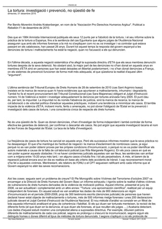 La tortura: investigació i prevenció, no qüestió de fe
dimecres, 01 desembre 2010
Per Benito Morentini Andrés Krakenberger, en nom de la "Asociación Pro Derechos Humanos Argituz". Publicat a
Rebelión l'1 de desembre de 2010.
Des que en 1984 Amnistia Internacional publiqués els seus 12 punts per a l'abolició de la tortura, i el seu informe sobre la
pràctica de la tortura a Espanya, fins a la sentència del cas Egunkaria que alguns jutges de l'Audiència Nacional
asseguren que amb els informes forenses a la mà no s'expliquen com no es va investigar i va controlar què estava
passant en els calabossos, han passat 26 anys. Durant tot aquest temps la resposta del govern espanyol a les
denúncies de tortura i maltractaments ha estat la negació, quan no l'acusació a els qui denuncien.
En l'última dècada, a aquesta negació sistemàtica s'ha afegit la suposada directriu d'ETA que els seus membres denunciïn
tortures després de la seva detenció. No obstant això, la major part de les denúncies no s'han donat en aquests anys en
membres d'ETA sinó en persones que han estat deixades en llibertat posteriorment, i no s'han donat denúncies a França,
on els sistemes de prevenció funcionen de forma molt més adequada, el que qüestiona la realitat d'aquest últim
"argument".
L'última sentència del Tribunal Europeu de Drets Humans de 28 de setembre de 2010 (cas Sant Argimiro Isasa)
insisteix en la manca de recerca quan hi havia evidències que apuntaven a maltractaments, inhumans i degradants.
També ho fa el recent pronunciament del Tribunal Constitucional (cas Sara Majarenas) obligant al Jutjat d'Instrucció
número 14 de València a reobrir i investigar adequadament la denúncia per tortures arxivada l'any 2005. El punt clau
és, per tant, la impunitat. La impunitat no és només l'absència de justícia, sinó la manca de recerca, la manca de
col.laboració o de voluntat política d'eradicar aquestes pràctiques, incloent una tendència a minimitzar els casos. El terrible
impacte de la violència d'ETA, incloent morts, ferits o amenaçats, no pot obviar l'obligació de l'Estat en la prevenció i
investigació dels casos de tortura, i una consciència cívica de respecte als drets humans.
No és una qüestió de fe. Quan es donen denúncies, s'han d'investigar de forma independent i també controlar de forma
efectiva les garanties de detenció, per confirmar o descartar els casos. No pot argüir que aquesta investigació tacaria el nom
de les Forces de Seguretat de l'Estat. La taca és la falta d'investigació.
La freqüència de casos de tortura ha canviat en aquests anys. Però els successius informes mostren que la seva pràctica no
ha desaparegut. El que s'ha mantingut és l'actitud de negació i la manca d'esclariment de nombrosos casos, ja sigui
perquè no es van poder obtenir proves per les pròpies condicions d'incomunicació, o perquè no es va poder identificar els
autors materials a causa de la falta de col·laboració policial (cas Rita Margarete Rogeiro). En els pocs casos en què es
van poder superar aquests obstacles i hi va haver condemnes judicials aquestes van ser lleus, les sentències van arribar
com a mitjana entre 15-20 anys més tard, i en alguns casos s'indulta fins i tot als perpetradors. A més, el barem de la
reparació judicial encara avui en dia es realitza en base als criteris dels accidents de trànsit. I cap reconeixement moral
s'ha fet a aquestes víctimes. Mentrestant, els relators de l'ONU o el CPT segueixen ratificant amb cada informe que el
Govern espanyol no atén les seves recomanacions.
Així les coses: segueix sent un problema de creure? El Ple Monogràfic sobre Víctimes del Terrorisme d'octubre 2007 va
encarregar a la Direcció de Drets Humans del Govern Basc un informe exhaustiu i rigorós sobre la realitat d'altres víctimes
de vulneracions de drets humans derivades de la violència de motivació política. Aquest informe, presentat el juny de
2008, va ser actualitzat i complementat amb un altre annex: "Tortura: una aproximación científica", realitzat per un equip
independent de forenses. En aquest estudi es van analitzar les dades de més de 900 detencions en règim
d'incomunicació en el període 2000-2008, prop de 300 testimonis escrits (denúncies judicials) de persones que havien
declarat haver estat objecte de maltractaments o tortures, més de 500 informes metge forenses i unes 200 declaracions
judicials davant el Jutjat Central d'Instrucció de l'Audiència Nacional. El nou mètode d'anàlisi va consistir en un filtrat de
tota aquesta informació analitzant el grau de coherència i fiabilitat. Si els qui diuen ser torturats menteixen, la revisió de les
diferents fonts (el que diuen en la denúncia, el que diuen els forenses, el que recullen els jutges ....) Acabaria detectant.
Les dades d'aquest estudi mostren una complexitat aliena a suposades directrius. Per exemple, dibuixen patrons
diferents de maltractaments de cada cos policial, segons es prolongui o s'escurci la incomunicació, segons siguin els
detinguts homes o dones diferint el tipus de mètodes de tortura denunciats. I segons s'apliquin o no els protocols de
Llibertat.cat
http://www.llibertat.cat Fet amb Joomla! Generat: 10 March, 2011, 23:49
 