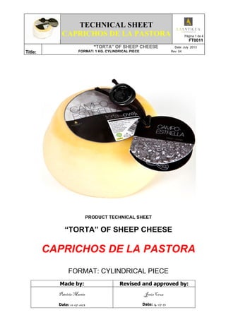 TECHNICAL SHEET
CAPRICHOS DE LA PASTORA Página 1 de 4
FT0011
Title:
“TORTA” OF SHEEP CHEESE Date: July 2013
FORMAT: 1 KG. CYLINDRICAL PIECE Rev: 04
PRODUCT TECHNICAL SHEET
“TORTA” OF SHEEP CHEESE
CAPRICHOS DE LA PASTORA
FORMAT: CYLINDRICAL PIECE
Made by: Revised and approved by:
Patricia Martín
Date: 12-07-2013
Jesús Cruz
Date: 14-07-13
 