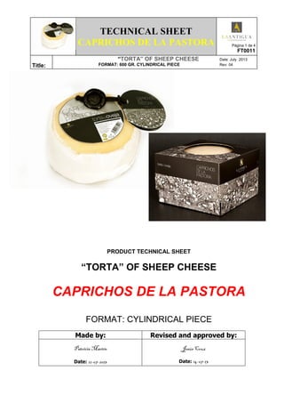 TECHNICAL SHEET
CAPRICHOS DE LA PASTORA Página 1 de 4
FT0011
Title:
“TORTA” OF SHEEP CHEESE Date: July 2013
FORMAT: 600 GR. CYLINDRICAL PIECE Rev: 04
PRODUCT TECHNICAL SHEET
“TORTA” OF SHEEP CHEESE
CAPRICHOS DE LA PASTORA
FORMAT: CYLINDRICAL PIECE
Made by: Revised and approved by:
Patricia Martín
Date: 12-07-2013
Jesús Cruz
Date: 14-07-13
 