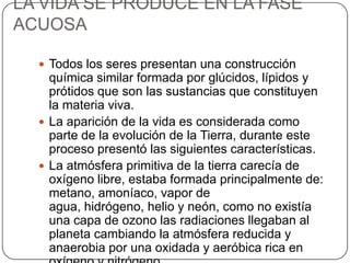 LA VIDA SE PRODUCE EN LA FASE
ACUOSA
 Todos los seres presentan una construcción
química similar formada por glúcidos, lípidos y
prótidos que son las sustancias que constituyen
la materia viva.
 La aparición de la vida es considerada como
parte de la evolución de la Tierra, durante este
proceso presentó las siguientes características.
 La atmósfera primitiva de la tierra carecía de
oxígeno libre, estaba formada principalmente de:
metano, amoníaco, vapor de
agua, hidrógeno, helio y neón, como no existía
una capa de ozono las radiaciones llegaban al
planeta cambiando la atmósfera reducida y
anaerobia por una oxidada y aeróbica rica en
 