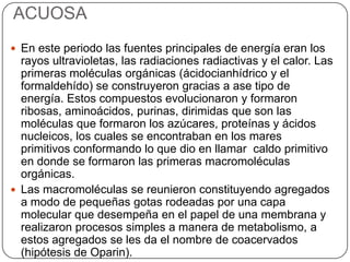 ACUOSA
 En este periodo las fuentes principales de energía eran los
rayos ultravioletas, las radiaciones radiactivas y el calor. Las
primeras moléculas orgánicas (ácidocianhídrico y el
formaldehído) se construyeron gracias a ase tipo de
energía. Estos compuestos evolucionaron y formaron
ribosas, aminoácidos, purinas, dirimidas que son las
moléculas que formaron los azúcares, proteínas y ácidos
nucleicos, los cuales se encontraban en los mares
primitivos conformando lo que dio en llamar caldo primitivo
en donde se formaron las primeras macromoléculas
orgánicas.
 Las macromoléculas se reunieron constituyendo agregados
a modo de pequeñas gotas rodeadas por una capa
molecular que desempeña en el papel de una membrana y
realizaron procesos simples a manera de metabolismo, a
estos agregados se les da el nombre de coacervados
(hipótesis de Oparin).
 