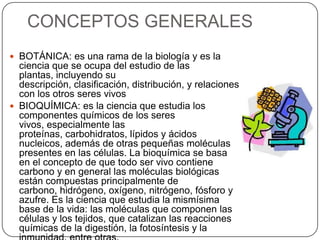 CONCEPTOS GENERALES
 BOTÁNICA: es una rama de la biología y es la
ciencia que se ocupa del estudio de las
plantas, incluyendo su
descripción, clasificación, distribución, y relaciones
con los otros seres vivos
 BIOQUÍMICA: es la ciencia que estudia los
componentes químicos de los seres
vivos, especialmente las
proteínas, carbohidratos, lípidos y ácidos
nucleicos, además de otras pequeñas moléculas
presentes en las células. La bioquímica se basa
en el concepto de que todo ser vivo contiene
carbono y en general las moléculas biológicas
están compuestas principalmente de
carbono, hidrógeno, oxígeno, nitrógeno, fósforo y
azufre. Es la ciencia que estudia la mismísima
base de la vida: las moléculas que componen las
células y los tejidos, que catalizan las reacciones
químicas de la digestión, la fotosíntesis y la
 