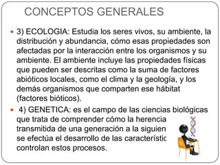 CONCEPTOS GENERALES
 3) ECOLOGIA: Estudia los seres vivos, su ambiente, la
distribución y abundancia, cómo esas propiedades son
afectadas por la interacción entre los organismos y su
ambiente. El ambiente incluye las propiedades físicas
que pueden ser descritas como la suma de factores
abióticos locales, como el clima y la geología, y los
demás organismos que comparten ese hábitat
(factores bióticos).
 4) GENETICA: es el campo de las ciencias biológicas
que trata de comprender cómo la herencia biológica es
transmitida de una generación a la siguiente, y cómo
se efectúa el desarrollo de las características que
controlan estos procesos.
 