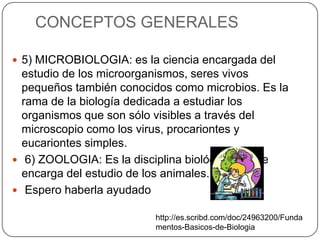 CONCEPTOS GENERALES
 5) MICROBIOLOGIA: es la ciencia encargada del
estudio de los microorganismos, seres vivos
pequeños también conocidos como microbios. Es la
rama de la biología dedicada a estudiar los
organismos que son sólo visibles a través del
microscopio como los virus, procariontes y
eucariontes simples.
 6) ZOOLOGIA: Es la disciplina biológica que se
encarga del estudio de los animales.
 Espero haberla ayudado
http://es.scribd.com/doc/24963200/Funda
mentos-Basicos-de-Biologia
 