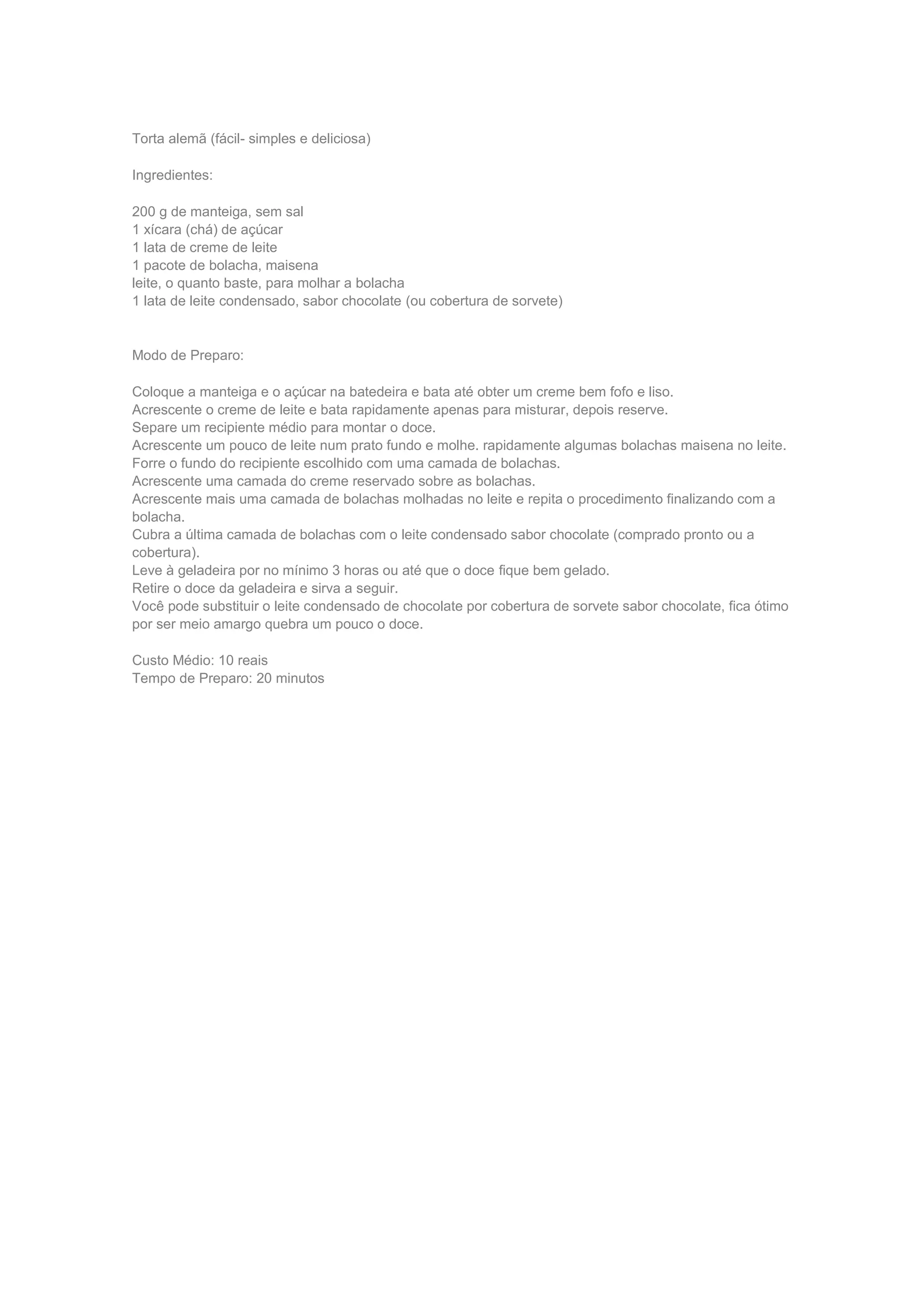 Torta alemã (fácil- simples e deliciosa)
Ingredientes:
200 g de manteiga, sem sal
1 xícara (chá) de açúcar
1 lata de creme de leite
1 pacote de bolacha, maisena
leite, o quanto baste, para molhar a bolacha
1 lata de leite condensado, sabor chocolate (ou cobertura de sorvete)
Modo de Preparo:
Coloque a manteiga e o açúcar na batedeira e bata até obter um creme bem fofo e liso.
Acrescente o creme de leite e bata rapidamente apenas para misturar, depois reserve.
Separe um recipiente médio para montar o doce.
Acrescente um pouco de leite num prato fundo e molhe. rapidamente algumas bolachas maisena no leite.
Forre o fundo do recipiente escolhido com uma camada de bolachas.
Acrescente uma camada do creme reservado sobre as bolachas.
Acrescente mais uma camada de bolachas molhadas no leite e repita o procedimento finalizando com a
bolacha.
Cubra a última camada de bolachas com o leite condensado sabor chocolate (comprado pronto ou a
cobertura).
Leve à geladeira por no mínimo 3 horas ou até que o doce fique bem gelado.
Retire o doce da geladeira e sirva a seguir.
Você pode substituir o leite condensado de chocolate por cobertura de sorvete sabor chocolate, fica ótimo
por ser meio amargo quebra um pouco o doce.
Custo Médio: 10 reais
Tempo de Preparo: 20 minutos