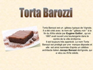 Torta Barozzi est un gâteau typique de Vignola.
Il a été créé avec le nom de " gâteau noir " à la
fin du XIXe siècle par Eugène Gollini , qui en
1887 avait ouvert une boulangerie dans le
centre de la ville émilienne.
Il est toujours très apprécié. Le nom Torta
Barozzi est protégé par une marque déposée et
elle est ainsi nommée d'après un célèbre
architecte italien Jacopo Barozzi deVignola, qui
a vécu au XVIe siècle.

 