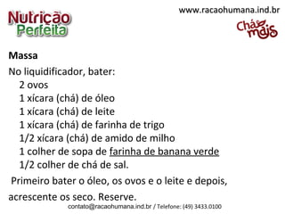 Massa
No liquidificador, bater:
2 ovos
1 xícara (chá) de óleo
1 xícara (chá) de leite
1 xícara (chá) de farinha de trigo
1/2 xícara (chá) de amido de milho
1 colher de sopa de farinha de banana verde
1/2 colher de chá de sal.
Primeiro bater o óleo, os ovos e o leite e depois,
acrescente os seco. Reserve.
www.racaohumana.ind.brwww.racaohumana.ind.br
contato@racaohumana.ind.br / Telefone: (49) 3433.0100
 