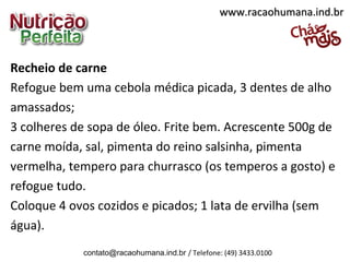 Recheio de carne
Refogue bem uma cebola médica picada, 3 dentes de alho
amassados;
3 colheres de sopa de óleo. Frite bem. Acrescente 500g de
carne moída, sal, pimenta do reino salsinha, pimenta
vermelha, tempero para churrasco (os temperos a gosto) e
refogue tudo.
Coloque 4 ovos cozidos e picados; 1 lata de ervilha (sem
água).
www.racaohumana.ind.brwww.racaohumana.ind.br
contato@racaohumana.ind.br / Telefone: (49) 3433.0100
 