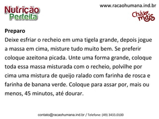 Preparo
Deixe esfriar o recheio em uma tigela grande, depois jogue
a massa em cima, misture tudo muito bem. Se preferir
coloque azeitona picada. Unte uma forma grande, coloque
toda essa massa misturada com o recheio, polvilhe por
cima uma mistura de queijo ralado com farinha de rosca e
farinha de banana verde. Coloque para assar por, mais ou
menos, 45 minutos, até dourar.
www.racaohumana.ind.brwww.racaohumana.ind.br
contato@racaohumana.ind.br / Telefone: (49) 3433.0100
 