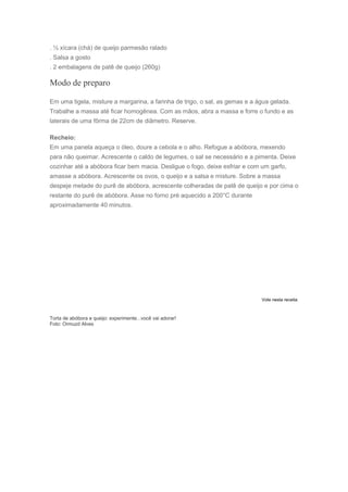 . ½ xícara (chá) de queijo parmesão ralado
. Salsa a gosto
. 2 embalagens de patê de queijo (260g)
Modo de preparo
Em uma tigela, misture a margarina, a farinha de trigo, o sal, as gemas e a água gelada.
Trabalhe a massa até ficar homogênea. Com as mãos, abra a massa e forre o fundo e as
laterais de uma fôrma de 22cm de diâmetro. Reserve.
Recheio:
Em uma panela aqueça o óleo, doure a cebola e o alho. Refogue a abóbora, mexendo
para não queimar. Acrescente o caldo de legumes, o sal se necessário e a pimenta. Deixe
cozinhar até a abóbora ficar bem macia. Desligue o fogo, deixe esfriar e com um garfo,
amasse a abóbora. Acrescente os ovos, o queijo e a salsa e misture. Sobre a massa
despeje metade do purê de abóbora, acrescente colheradas de patê de queijo e por cima o
restante do purê de abóbora. Asse no forno pré aquecido a 200°C durante
aproximadamente 40 minutos.
Vote nesta receita:
Torta de abóbora e queijo: experimente...você vai adorar!
Foto: Ormuzd Alves
 
