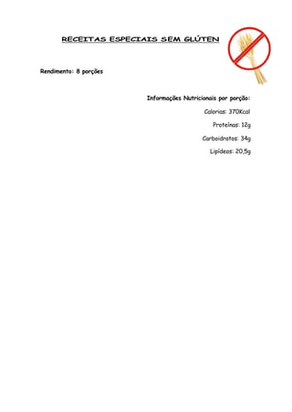 RECEITAS ESPECIAIS S EM GLÚTEN




Rendimento: 8 porções



                        Informações Nutricionais por porção:

                                           Calorias: 370Kcal

                                               Proteínas: 12g

                                           Carboidratos: 34g

                                              Lipídeos: 20,5g
 