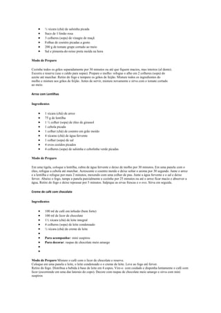½ xícara (chá) de salsinha picada
         Suco de 1 limão rosa
         3 colheres (sopa) de vinagre de maçã
         Folhas de coentro picadas a gosto
         200 g de tomate grape cortado ao meio
         Sal e pimenta-do-reino preta moída na hora

Modo de Preparo

Cozinhe todos os grãos separadamente por 30 minutos ou até que fiquem macios, mas inteiros (al dente).
Escorra e reserve (use o caldo para sopas). Prepare o molho: refogue o alho em 2 colheres (sopa) do
azeite até murchar. Retire do fogo e tempere os grãos de feijão. Misture todos os ingredientes do
molho e misture aos grãos de feijão. Antes de servir, misture novamente e sirva com o tomate cortado
ao meio.

Arroz com Lentilhas

Ingredientes

         1 xícara (chá) de arroz
         75 g de lentilha
         1 ½ colher (sopa) de óleo de girassol
         1 cebola picada
         1 colher (chá) de coentro em grão moído
         4 xícaras (chá) de água fervente
         1 colher (sopa) de sal
         4 ovos cozidos picados
         4 colheres (sopa) de salsinha e cebolinha verde picadas

Modo de Preparo

Em uma tigela, coloque a lentilha, cubra de água fervente e deixe de molho por 30 minutos. Em uma panela com o
óleo, refogue a cebola até murchar. Acrescente o coentro moído e deixe soltar o aroma por 30 segundo. Junte o arroz
e a lentilha e refogue por mais 2 minutos, mexendo com uma colher de pau. Junte a água fervente e o sal e deixe
ferver. Abaixe o fogo, tampe a panela parcialmente e cozinhe por 25 minutos ou até o arroz ficar macio e absorver a
água. Retire do fogo e deixe repousar por 5 minutos. Salpique as ervas frescas e o ovo. Sirva em seguida.

Creme de café com chocolate

Ingredientes

         100 ml de café em infusão (bem forte)
         100 ml de licor de chocolate
         1½ xícara (chá) de leite integral
         4 colheres (sopa) de leite condensado
         ½ xícara (chá) de creme de leite

         Para acompanhar: mini suspiros
         Para decorar: raspas de chocolate meio amargo




Modo de Preparo Misture o café com o licor de chocolate e reserve.
Coloque em uma panela o leite, o leite condensado e o creme de leite. Leve ao fogo até ferver.
Retire do fogo. Distribua a bebida à base de leite em 4 copos. Vire-o com cuidado e disponha lentamente o café com
licor (escorrendo em uma das laterais do copo). Decore com raspas de chocolate meio amargo e sirva com mini
suspiros
 