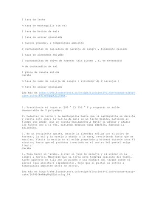 1 taza de leche
½ taza de mantequilla sin sal
1 taza de harina de maíz
1 taza de azúcar granulada
4 huevos grandes, a temperatura ambiente
2 cucharaditas de ralladura de naranja de sangre , finamente rallado
1 taza de almendras molidas
2 cucharaditas de polvo de hornear (sin gluten , si es necesario)
¼ de cucharadita de sal
1 pizca de canela molida
Jarabe
½ taza de zumo de naranja de sangre ( alrededor de 2 naranjas )
½ taza de azúcar granulada
Lea más en http://www.foodnetwork.ca/recipe/flourless-blood-orange-syrup-
cake/16540/#91Pw6qopKXCL5wHA.
1. Precaliente el horno a (180 ° C) 350 ° F y engrasar un molde
desmontable de 9 pulgadas.
2. Calentar la leche y la mantequilla hasta que la mantequilla se derrita
y vierta esto sobre la harina de maíz en un tazón grande, batiendo al
tiempo que añade (que se espesa rápidamente.) Batir el azúcar y añadir
los huevos uno a la vez, batiendo después cada adición. Agregue la
ralladura.
3. En un recipiente aparte, mezcle la almendra molida con el polvo de
hornear, la sal y la canela y añadir a la masa, revolviendo hasta que se
mezclen. Vierta la mezcla en el molde preparado y hornear durante unos 45
minutos, hasta que el probador insertado en el centro del pastel salga
limpio.
Jarabe
1. Para hacer el jarabe, llevar el jugo de naranja y el azúcar en la
sangre a hervir. Mientras que la torta está todavía caliente del horno,
hacer agujeros en ella con un pincho y una cuchara del jarabe sobre el
pastel (que absorberá rápidamente). Deje que el pastel se enfríe a
temperatura ambiente antes de servir.
Lea más en http://www.foodnetwork.ca/recipe/flourless-blood-orange-syrup-
cake/16540/#mAWq9RgDlhtco2cy.99
 