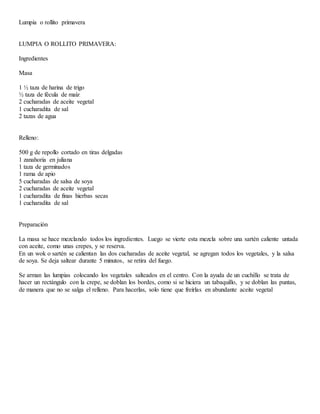 Lumpia o rollito primavera
LUMPIA O ROLLITO PRIMAVERA:
Ingredientes
Masa
1 ½ taza de harina de trigo
½ taza de fécula de maíz
2 cucharadas de aceite vegetal
1 cucharadita de sal
2 tazas de agua
Relleno:
500 g de repollo cortado en tiras delgadas
1 zanahoria en juliana
1 taza de germinados
1 rama de apio
5 cucharadas de salsa de soya
2 cucharadas de aceite vegetal
1 cucharadita de finas hierbas secas
1 cucharadita de sal
Preparación
La masa se hace mezclando todos los ingredientes. Luego se vierte esta mezcla sobre una sartén caliente untada
con aceite, como unas crepes, y se reserva.
En un wok o sartén se calientan las dos cucharadas de aceite vegetal, se agregan todos los vegetales, y la salsa
de soya. Se deja saltear durante 5 minutos, se retira del fuego.
Se arman las lumpias colocando los vegetales salteados en el centro. Con la ayuda de un cuchillo se trata de
hacer un rectángulo con la crepe, se doblan los bordes, como si se hiciera un tabaquillo, y se doblan las puntas,
de manera que no se salga el relleno. Para hacerlas, solo tiene que freírlas en abundante aceite vegetal
 