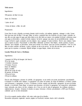 Tofu casero
Ingredientes:
500 gramos de frijol de soja
Zumo de 2 limónes
1 pizca de sal
1 bolsa de lienzo o filtro de café
Preparación:
Lavar bien la soja y dejarlas en remojo durante toda la noche, a la mañana siguiente, enjuagar y colar. Licuar
bien (por una taza de frijol 2 de agu), filtrar la leche y sepárala bien de el afrecho de soja y luego volcarlas en
una olla con más agua (el agua que debe haber en la olla debe ser menor a la cantidad de leche y debemos tener
esta agua ya hirviendo), cuando la leche empiece ha hervir agregar una pizca de sal preferiblemente marina.
Luego de hervir seguir cocinando por dos minutos mas y agregar el sumo de limón. Hervir unos minutos hasta
que se separe el suero. Nuevamente se debe filtrar utilizando un lienzo bien limpio, donde quedara el queso,
mientras que el liquido se desechara, poner peso encima de el lienzo para que escurra totalmente. Una vez esté
libre de suero retirarlo del lienzo o gasa y dejarlo un día en la nevera. Al otro día está listo para consumir, la
parte que no vayamos a consumir dejarla siempre en agua limpia, dentro de la nevera.
Lasaña Mixta de Carve y Orellanas
Ingredientes:
1 paquete de 500 gr de lasagna (sin huevo)
50 cc de Aceite
1 Cebolla Cabezona
4 Tomates Frescos
hojas de Albahaca
laurel y tomillo
600 ml de Leche de soja
80 gramos de Harina
150 gr de Carve
250 gr de orellanas.
Para la salsa Bolognesa picamos la cebolla y la agregamos en un sartén con aceite previamente precalentado.
Cocinamos la cebolla unos minutos, le agregamos los cubos de tomate, las hojas de albahaca y el laurel cuando
este la licuamos y agregamos el carve. Cocinamos la leche cuando esta hirviendo agregamos un poco de harina
disuelta y revolvemos hasta llegar al espesor que deseamos a la leche le agregamos sus respectivos saborizantes
(nuez moscada, ajo, clavos de olor, orégano, etc.). Una vez este la salsa le agregamos las orellanas picadas y
salpimentamos al gusto. Armamos la lasaña en capas. Llevamos al horno precalentado a 200ºc por 20 minutos
cuidando que no se dore demasiado
Si es de su agrado pueden utilizar tofu entre cada capa de su lasaña...
Recuerden apoyarnos siguiendo nuestra página en Facebook: norman rincón chef a domicilio
 