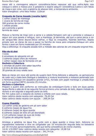 Receitas Diet e Light                                                              Page 2 of 3
mexa até o cremogema adquirir consistência.Deixe repousar até que esfrie.Após isso
coloque-o sobre a massa.Leve à geladeira e espere adquirir consistência.Cubra-o com fatias
de maça e por cima, com a gelatina de abacaxi diet, a temperatura ambiente.
Valor energético: uma fatia média: 122kcal

Croquete de Carne Assado (receita light)
1 colher (sopa) de manteiga
1 xicara de farinha de trigo
500 gramas de carne moída
1 cebola picada
sal e pimenta a gosto
farinha de rosca

Misture a farinha de trigo com a carne e a cebola.Tempere com sal e pimenta e coloque a
seguir em uma panela e refogue, com a manteiga, já derretida, até que a carne perca a cor
de sangue.Não deixe dourar.Deixe esfriar, e faça os croquetes, fazendo bolinhas, depois
pincele com as claras de ovo e passe na farinha de rosca para empanar.Coloque em uma
forma e asse em forno moderado por 25 minutos.
Veja a diferença: O croquete assado tem a metade das calorias de um croquete original frito.

Pão-de-ló diet
3 ovos
6 envelopes de adoçante em pó
3 colheres (sopa) cheis de maisena
1 colher (sopa) rasa de fermento em pó
Recheio e Cobertura
1 envelpe de pudim diet sabor baunilha
1/2 litro de leite desnatdo
30 gramas de coco ralado seco

Bata as claras em neve até ponto de suspiro bem firme.Adicione o adoçante, as gemas(uma
de cada vez) e bata bem.Desligue a batedeira e misture levemente a maisena peneirada com
o fermento.Coloque em assadeira grande (nº2), forrada com papel manteiga e untada.Asse
em forno quente(190°C) durante 25 minutos.
Recheio e Cobertura
Prepare o pudim diet conforme as instruções da embalagem.Corte o bolo em duas partes
iguais.Monte o pão-de-ló da seguinte forma:primeiro uma camada de bolo, depois metade do
recheio e em seguida a segunda parte do bolo.
Por fim cubra com o restante do recheio e enfeite com coco ralado.
Valor calórico desta receita com adoçante: 79,45 Cal
Valor calórico desta receita com açucar. : 209,54 Cal

Creme Chantilly
1/2 colher (chá) de gelatina em pó sem sabor
6 colheres (sopa) de água fria
6 colheres (sopa) de água quente
6 colheres (sopa) de leite em pó desnatado
2 1/2 colheres (sopa) de suco de limão
15 gotas de adoçante líquido

Amoleça a gelatina na água fria, junte com a água quente e mexa bem. Adicione os
ingredientes restantes e leve ao congelador por 10 minutos.Em seguida bata na batedeira
por 20 minutos aproximadamente, até que tenha consistência de creme chantily.
14:41 1/5/2007 Valor calórico desta receita com adoçante: 19,98 Cal
Valor calórico desta receita com açúcar.: 341,74 Cal.
http://www.mileumsegredosdequimica.com/dietelight.html                              16/7/2011
 