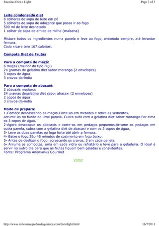 Receitas Diet e Light                                                           Page 3 of 3



Leite condensado diet
8 colheres de sopa de leite em pó
5 colheres de sopa de adoçante que possa ir ao fogo
500 ml de leite desnatado
1 colher de sopa de amido de milho (maisena)

Misture todos os ingredientes numa panela e leve ao fogo, mexendo sempre, até levantar
fervura.
Cada xícara tem 167 calorias.

Compota Diet de Frutas

Para a compota de maçã:
6 maças (melhor do tipo Fuji)
24 gramas de gelatina diet sabor morango (2 envelopes)
3 copos de água
3 cravos-da-índia

Para a compota de abacaxi:
2 abacaxis maduros
24 gramas degelatina diet sabor abacaxi (2 envelopes)
2 copos de água
3 cravos-da-índia

Modo de preparo:
1-Comece descascando as maças.Corte-as em metades e retire as sementes.
Arrume-as no fundo de uma panela. Cubra tudo com a gelatina diet sabor morango.Por cima
os 3 copos de água.
2-Agora descasque os abacaxis e corte-os em pedaços pequenos.Arrume os pedaços em
outra panela, cubra com a gelatina diet de abacaxi e com os 2 copos de água.
3- Leve as duas panelas ao fogo forte até abrir a fervura.
4- Baixe o fogo.São 45 minutos de cozimento em fogo baixo.
5- Antes de desligar o fogo, acrescente os cravos, 3 em cada panela.
6- Arrume as compotas, uma em cada vidro ou refratário e leve para a geladeira. O ideal é
servir no outro dia para que as frutas fiquem bem geladas e consistentes.
Fonte: Programa Anonymus Gourmet

                                                 Voltar




http://www.mileumsegredosdequimica.com/dietelight.html                           16/7/2011
 