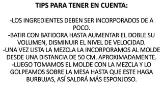 TIPS PARA TENER EN CUENTA:
-LOS INGREDIENTES DEBEN SER INCORPORADOS DE A
POCO.
-BATIR CON BATIDORA HASTA AUMENTAR EL DOBLE SU
VOLUMEN, DISMINUIR EL NIVEL DE VELOCIDAD.
-UNA VEZ LISTA LA MEZCLA LA INCORPORAMOS AL MOLDE
DESDE UNA DISTANCIA DE 50 CM. APROXIMADAMENTE.
-LUEGO TOMAMOS EL MOLDE CON LA MEZCLA Y LO
GOLPEAMOS SOBRE LA MESA HASTA QUE ESTE HAGA
BURBUJAS, ASÍ SALDRÁ MÁS ESPONJOSO.
 