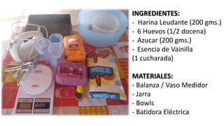 INGREDIENTES:
- Harina Leudante (200 gms.)
- 6 Huevos (1/2 docena)
- Azucar (200 gms.)
- Esencia de Vainilla
(1 cucharada)
MATERIALES:
- Balanza / Vaso Medidor
- Jarra
- Bowls
- Batidora Eléctrica
 