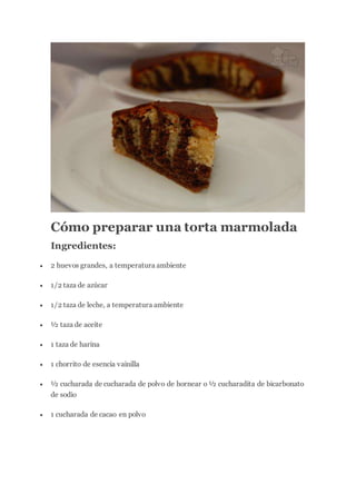 Cómo preparar una torta marmolada
Ingredientes:
 2 huevos grandes, a temperatura ambiente
 1/2 taza de azúcar
 1/2 taza de leche, a temperatura ambiente
 ½ taza de aceite
 1 taza de harina
 1 chorrito de esencia vainilla
 ½ cucharada de cucharada de polvo de hornear o ½ cucharadita de bicarbonato
de sodio
 1 cucharada de cacao en polvo
 