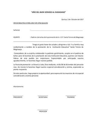 “AÑO DEL BUEN SERVICIO AL CIUDADANO”
Quilcas,5 de Octubre del 2017
OFICIOMULTIPLE N°001-2017-IEP.STM-QUILCAS
Señor(a) : ………………………………………………………………………………………………………………….
ASUNTO : Padrino de tortas de lapromociónde la I.E.P:SantoToriviode Mogrovejo
________________________________________________________________________________
Tengo el grato honor de saludar y dirigirme a Ud. Y su familia muy
cordialmente a nombre de la promoción de la Institución Educativa” Santo Torivio de
Mogrovejo.
Conocedores de su espíritu colaborador le pedimos gentilmente, acepte ser el padrino de
tortas para 10 alumnos de la promoción de esta Institución Educativa, quienes son futuros
líderes de este pueblo tan majestuoso. Expresándole por anticipado nuestro
agradecimiento, le hacemos llegar nuestro pedido.
La fiestade promoción sellevará a cabo, Dios mediante, eldía 08 de diciembre del presente
mes. Así mismo le hacemos llegar nuestra especial consideración y estima, esperando su
pronta respuesta.
Sin otro particular, hago propicia laoportunidad para expresarle las muestras de mi especial
consideración y estima personal.
Atentamente.
PRESIDENTE SECRETARIA TESORERO
PROFESOR
 