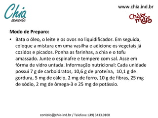 www.chia.ind.br



Modo de Preparo:
• Bata o óleo, o leite e os ovos no liquidificador. Em seguida,
  coloque a mistura em uma vasilha e adicione os vegetais já
  cozidos e picados. Ponha as farinhas, a chia e o tofu
  amassado. Junte o espinafre e tempere com sal. Asse em
  fôrma de vidro untada. Informação nutricional: Cada unidade
  possui 7 g de carboidratos, 10,6 g de proteína, 10,1 g de
  gordura, 5 mg de cálcio, 2 mg de ferro, 10 g de fibras, 25 mg
  de sódio, 2 mg de ômega-3 e 25 mg de potássio.




              contato@chia.ind.br / Telefone: (49) 3433.0100
 