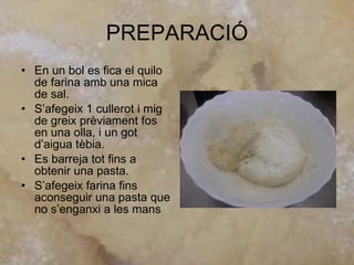 PREPARACIÓ En un bol es fica el quilo de farina amb una mica de sal. S’afegeix 1 cullerot i mig de greix prèviament fos en una olla, i un got d’aigua tèbia. Es barreja tot fins a obtenir una pasta. S’afegeix farina fins aconseguir una pasta que no s’enganxi a les mans  