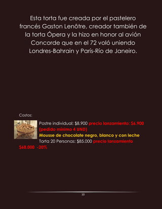 10
Esta torta fue creada por el pastelero
francés Gaston Lenôtre, creador también de
la torta Ópera y la hizo en honor al avión
Concorde que en el 72 voló uniendo
Londres-Bahrain y París-Río de Janeiro.
Costos:
Postre individual: $8.900 precio lanzamiento: $6.900
(pedido mínimo 4 UND)
Mousse de chocolate negro, blanco y con leche
Torta 20 Personas: $85.000 precio lanzamiento
$68.000 -20%
 
