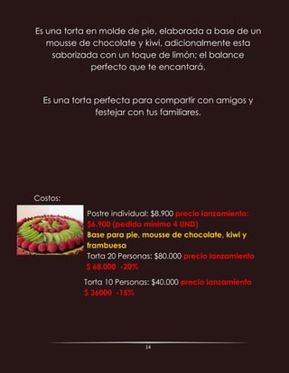 14
Es una torta en molde de pie, elaborada a base de un
mousse de chocolate y kiwi, adicionalmente esta
saborizada con un toque de limón; el balance
perfecto que te encantará.
Es una torta perfecta para compartir con amigos y
festejar con tus familiares.
Costos:
Postre individual: $8.900 precio lanzamiento:
$6.900 (pedido mínimo 4 UND)
Base para pie, mousse de chocolate, kiwi y
frambuesa
Torta 20 Personas: $80.000 precio lanzamiento
$ 68.000 -20%
Torta 10 Personas: $40.000 precio lanzamiento
$ 36000 -15%
 