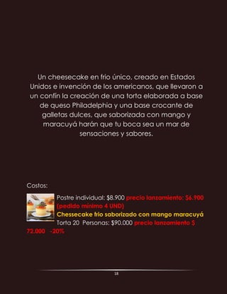 18
Un cheesecake en frio único, creado en Estados
Unidos e invención de los americanos, que llevaron a
un confín la creación de una torta elaborada a base
de queso Philadelphia y una base crocante de
galletas dulces, que saborizada con mango y
maracuyá harán que tu boca sea un mar de
sensaciones y sabores.
Costos:
Postre individual: $8.900 precio lanzamiento: $6.900
(pedido mínimo 4 UND)
Chessecake frio saborizado con mango maracuyá
Torta 20 Personas: $90.000 precio lanzamiento $
72.000 -20%
 