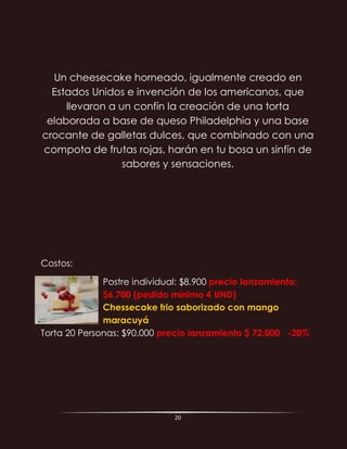 20
Un cheesecake horneado, igualmente creado en
Estados Unidos e invención de los americanos, que
llevaron a un confín la creación de una torta
elaborada a base de queso Philadelphia y una base
crocante de galletas dulces, que combinado con una
compota de frutas rojas, harán en tu bosa un sinfín de
sabores y sensaciones.
Costos:
Postre individual: $8.900 precio lanzamiento:
$6.700 (pedido mínimo 4 UND)
Chessecake frio saborizado con mango
maracuyá
Torta 20 Personas: $90.000 precio lanzamiento $ 72.000 -20%
 