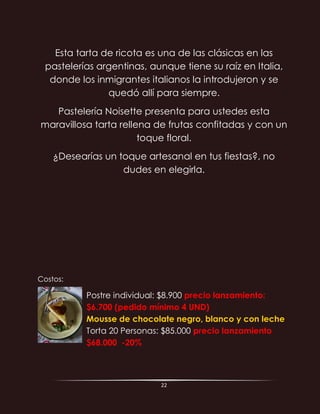 22
Esta tarta de ricota es una de las clásicas en las
pastelerías argentinas, aunque tiene su raíz en Italia,
donde los inmigrantes italianos la introdujeron y se
quedó allí para siempre.
Pastelería Noisette presenta para ustedes esta
maravillosa tarta rellena de frutas confitadas y con un
toque floral.
¿Desearías un toque artesanal en tus fiestas?, no
dudes en elegirla.
Costos:
Postre individual: $8.900 precio lanzamiento:
$6.700 (pedido mínimo 4 UND)
Mousse de chocolate negro, blanco y con leche
Torta 20 Personas: $85.000 precio lanzamiento
$68.000 -20%
 