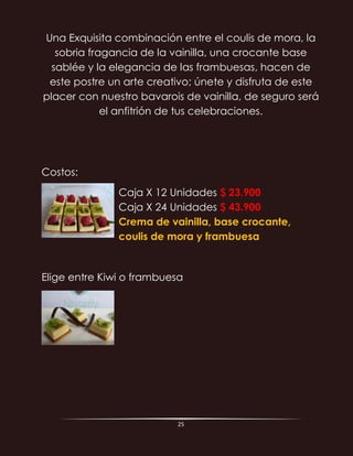 25
Una Exquisita combinación entre el coulis de mora, la
sobria fragancia de la vainilla, una crocante base
sablée y la elegancia de las frambuesas, hacen de
este postre un arte creativo; únete y disfruta de este
placer con nuestro bavarois de vainilla, de seguro será
el anfitrión de tus celebraciones.
Costos:
Caja X 12 Unidades $ 23.900
Caja X 24 Unidades $ 43.900
Crema de vainilla, base crocante,
coulis de mora y frambuesa
Elige entre Kiwi o frambuesa
 