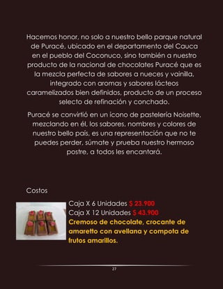 27
Hacemos honor, no solo a nuestro bello parque natural
de Puracé, ubicado en el departamento del Cauca
en el pueblo del Coconuco, sino también a nuestro
producto de la nacional de chocolates Puracé que es
la mezcla perfecta de sabores a nueces y vainilla,
integrado con aromas y sabores lácteos
caramelizados bien definidos, producto de un proceso
selecto de refinación y conchado.
Puracé se convirtió en un ícono de pastelería Noisette,
mezclando en él, los sabores, nombres y colores de
nuestro bello país, es una representación que no te
puedes perder, súmate y prueba nuestro hermoso
postre, a todos les encantará.
Costos
Caja X 6 Unidades $ 23.900
Caja X 12 Unidades $ 43.900
Cremoso de chocolate, crocante de
amaretto con avellana y compota de
frutos amarillos.
 