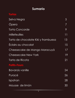 3
Sumario
Tortas
Selva Negra 5
Ópera 7
Torta Concorde 9
Millefeuilles 11
Tarta de chocolate Kiki y frambuesa 13
Éclairs au chocolat 15
Cheesecake de Mango Maracuyá 17
Cheesecake New York 19
Tarta de Ricota 21
Petits-Fours
Bavarois vanille 24
Puracé 26
Ispahan 28
Mousse de limón 30
 
