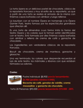 8
La torta ópera es un delicioso pastel de chocolate, clásico de
la repostería francesa y muy al estilo de su repostería, ya que
a partir de una torta se realiza el armado de la misma con
finísimas capas bañadas con almíbar y luego rellenas
La bautizan con el nombre Ópera en homenaje a la Ópera
Garnier París, teatro famoso por los espectáculos grandiosos
que ofrecían allí.
Es una torta de almendras cuya forma imita la forma del
teatro Ópera y los colores que la forman están identificados
con el teatro. Está formada por diez finísimas capas bañadas
con almíbar y rellena de crema de café y ganache de
chocolate.
Los ingredientes son verdaderos clásicos de la repostería
francesa.
Biscuit de chocolate, crema de manteca, ganache y
glasache.
Una vez terminada, los colores que desprende recuerdan el
lujo de este teatro, los mármoles y ébanos con que estaban
formados sus salones.
Costos:
Postre individual: $8.900 precio lanzamiento:
$6.900 (pedido mínimo 4 UND)
Bizcocho de café, genoise de vainilla, crema
mousseline y ganache de chocolate.
Torta 20 Personas: $90.000 precio lanzamiento $72.000 -20%
 