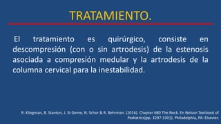 TRATAMIENTO.
R. Kliegman, B. Stanton, J. St Geme, N. Schor & R. Behrman. (2016). Chapter 680 The Neck. En Nelson Textbook of
Pediatrics(pp. 3297-3301). Philadelphia, PA: Elsevier.
El tratamiento es quirúrgico, consiste en
descompresión (con o sin artrodesis) de la estenosis
asociada a compresión medular y la artrodesis de la
columna cervical para la inestabilidad.
 