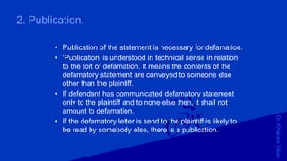 Dr.KhakareVikas
2. Publication.
• Publication of the statement is necessary for defamation.
• ‘Publication’ is understood in technical sense in relation
to the tort of defamation. It means the contents of the
defamatory statement are conveyed to someone else
other than the plaintiff.
• If defendant has communicated defamatory statement
only to the plaintiff and to none else then, it shall not
amount to defamation.
• If the defamatory letter is send to the plaintiff is likely to
be read by somebody else, there is a publication.
 