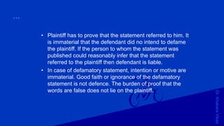 Dr.KhakareVikas
...
• Plaintiff has to prove that the statement referred to him. It
is immaterial that the defendant did no intend to defame
the plaintiff. If the person to whom the statement was
published could reasonably infer that the statement
referred to the plaintiff then defendant is liable.
• In case of defamatory statement, intention or motive are
immaterial. Good faith or ignorance of the defamatory
statement is not defence. The burden of proof that the
words are false does not lie on the plaintiff.
 
