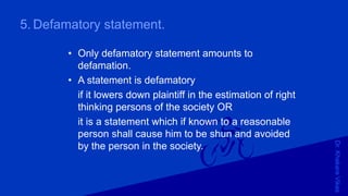 Dr.KhakareVikas
5. Defamatory statement.
• Only defamatory statement amounts to
defamation.
• A statement is defamatory
if it lowers down plaintiff in the estimation of right
thinking persons of the society OR
it is a statement which if known to a reasonable
person shall cause him to be shun and avoided
by the person in the society.
 