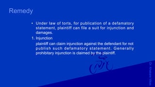 Dr.KhakareVikas
Remedy
• Under law of torts, for publication of a defamatory
statement, plaintiff can file a suit for injunction and
damages.
1. Injunction
plaintiff can claim injunction against the defendant for not
publish such defamatory statement. Generally
prohibitary injunction is claimed by the plaintiff.
 