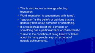 Dr.KhakareVikas
• This is also known as wrongs affecting
reputation.
• Word ‘reputation’ is synonymous with ‘fame’.
• ‘reputation’ is the beliefs or opinions that are
generally held about someone or something.
• It is widespread belief that someone or
something has a particular habit or characteristic.
• ‘Fame’ is the condition of being known or talked
about by many people, esp. on account of
notable achievements.
 