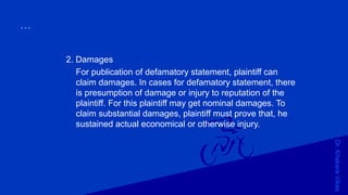Dr.KhakareVikas
...
2. Damages
For publication of defamatory statement, plaintiff can
claim damages. In cases for defamatory statement, there
is presumption of damage or injury to reputation of the
plaintiff. For this plaintiff may get nominal damages. To
claim substantial damages, plaintiff must prove that, he
sustained actual economical or otherwise injury.
 